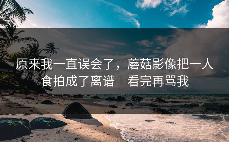 原来我一直误会了，蘑菇影像把一人食拍成了离谱｜看完再骂我